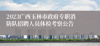 2023广西玉林市政府专职消防队招聘人员体检考察公告