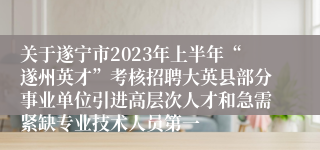 关于遂宁市2023年上半年“遂州英才”考核招聘大英县部分事业单位引进高层次人才和急需紧缺专业技术人员第一