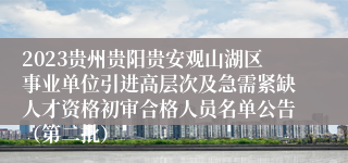 2023贵州贵阳贵安观山湖区事业单位引进高层次及急需紧缺人才资格初审合格人员名单公告（第二批）