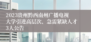 2023贵州黔西南州广播电视大学引进高层次、急需紧缺人才3人公告