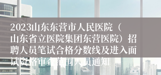 2023山东东营市人民医院（山东省立医院集团东营医院）招聘人员笔试合格分数线及进入面试资格审查范围人员通知