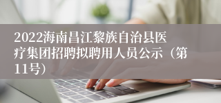 2022海南昌江黎族自治县医疗集团招聘拟聘用人员公示（第11号）