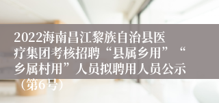 2022海南昌江黎族自治县医疗集团考核招聘“县属乡用”“乡属村用”人员拟聘用人员公示（第6号）