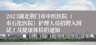 2023湖北荆门市中医医院（市石化医院）护理人员招聘入围试工及健康体检的通知