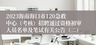 2023海南海口市120急救中心（考核）招聘通过资格初审人员名单及笔试有关公告（二）