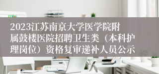 2023江苏南京大学医学院附属鼓楼医院招聘卫生类（本科护理岗位）资格复审递补人员公示