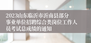 2023山东临沂市沂南县部分事业单位招聘综合类岗位工作人员考试总成绩的通知