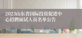 2023山东省国际投资促进中心招聘面试人员名单公告