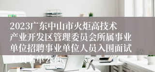 2023广东中山市火炬高技术产业开发区管理委员会所属事业单位招聘事业单位人员入围面试人员名单公布