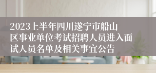 2023上半年四川遂宁市船山区事业单位考试招聘人员进入面试人员名单及相关事宜公告