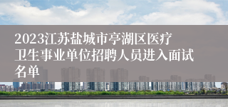 2023江苏盐城市亭湖区医疗卫生事业单位招聘人员进入面试名单