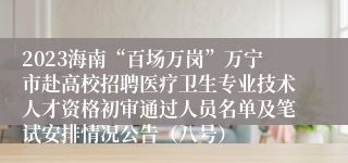 2023海南“百场万岗”万宁市赴高校招聘医疗卫生专业技术人才资格初审通过人员名单及笔试安排情况公告（八号）