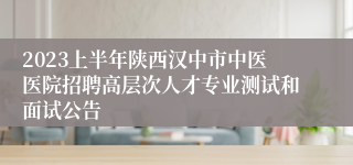 2023上半年陕西汉中市中医医院招聘高层次人才专业测试和面试公告