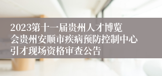 2023第十一届贵州人才博览会贵州安顺市疾病预防控制中心引才现场资格审查公告