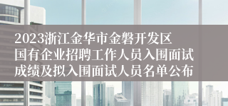 2023浙江金华市金磐开发区国有企业招聘工作人员入围面试成绩及拟入围面试人员名单公布