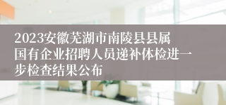 2023安徽芜湖市南陵县县属国有企业招聘人员递补体检进一步检查结果公布