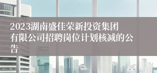 2023湖南盛佳荣新投资集团有限公司招聘岗位计划核减的公告