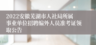 2022安徽芜湖市人社局所属事业单位招聘编外人员准考证领取公告