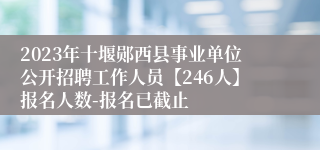 2023年十堰郧西县事业单位公开招聘工作人员【246人】报名人数-报名已截止