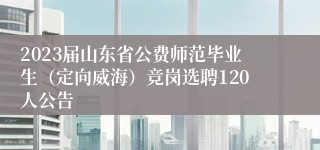 2023届山东省公费师范毕业生（定向威海）竞岗选聘120人公告