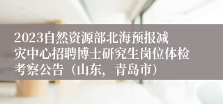 2023自然资源部北海预报减灾中心招聘博士研究生岗位体检考察公告（山东，青岛市）