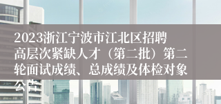 2023浙江宁波市江北区招聘高层次紧缺人才（第二批）第二轮面试成绩、总成绩及体检对象公告