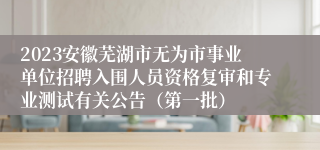 2023安徽芜湖市无为市事业单位招聘入围人员资格复审和专业测试有关公告（第一批）