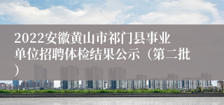 2022安徽黄山市祁门县事业单位招聘体检结果公示（第二批）