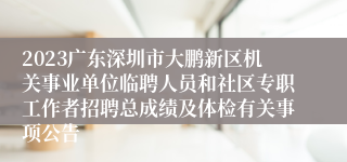 2023广东深圳市大鹏新区机关事业单位临聘人员和社区专职工作者招聘总成绩及体检有关事项公告