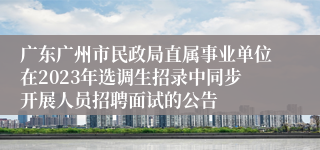 广东广州市民政局直属事业单位在2023年选调生招录中同步开展人员招聘面试的公告