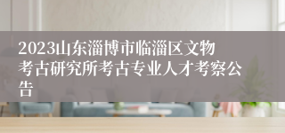 2023山东淄博市临淄区文物考古研究所考古专业人才考察公告