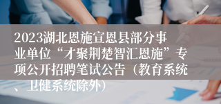 2023湖北恩施宣恩县部分事业单位“才聚荆楚智汇恩施”专项公开招聘笔试公告（教育系统、卫健系统除外）