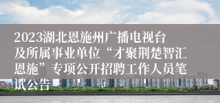 2023湖北恩施州广播电视台及所属事业单位“才聚荆楚智汇恩施”专项公开招聘工作人员笔试公告 