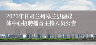 2023年甘肃兰州皋兰县融媒体中心招聘播音主持人员公告