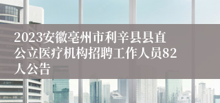 2023安徽亳州市利辛县县直公立医疗机构招聘工作人员82人公告