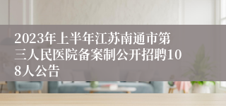 2023年上半年江苏南通市第三人民医院备案制公开招聘108人公告