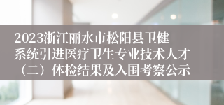 2023浙江丽水市松阳县卫健系统引进医疗卫生专业技术人才（二）体检结果及入围考察公示