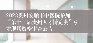 2023贵州安顺市中医院参加“第十一届贵州人才博览会”引才现场资格审查公告