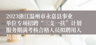 2023浙江温州市永嘉县事业单位专项招聘“三支一扶”计划服务期满考核合格人员拟聘用人员公示