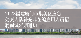 2023福建厦门市集美区应急处突大队补充非在编雇用人员招聘面试延期通知