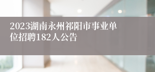 2023湖南永州祁阳市事业单位招聘182人公告 