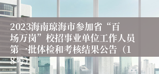 2023海南琼海市参加省“百场万岗”校招事业单位工作人员第一批体检和考核结果公告（18号）