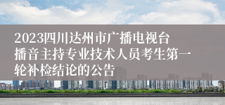 2023四川达州市广播电视台播音主持专业技术人员考生第一轮补检结论的公告