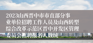 2023山西晋中市市直部分事业单位招聘工作人员及山西转型综合改革示范区晋中开发区管理委员会招聘报名人数统