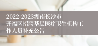 2022-2023湖南长沙市开福区招聘基层医疗卫生机构工作人员补充公告