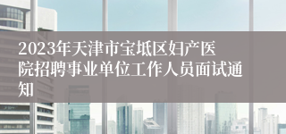 2023年天津市宝坻区妇产医院招聘事业单位工作人员面试通知