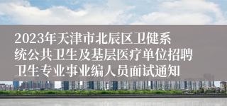 2023年天津市北辰区卫健系统公共卫生及基层医疗单位招聘卫生专业事业编人员面试通知