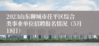 2023山东聊城市茌平区综合类事业单位招聘报名情况（5月18日）