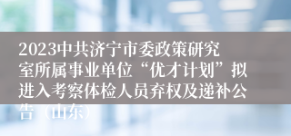 2023中共济宁市委政策研究室所属事业单位“优才计划”拟进入考察体检人员弃权及递补公告（山东）