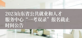 2023山东省公共就业和人才服务中心“一考双录”报名截止时间公告